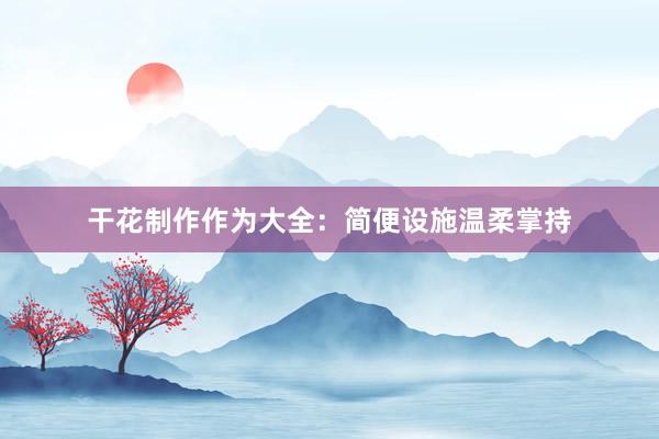 干花制作作为大全：简便设施温柔掌持