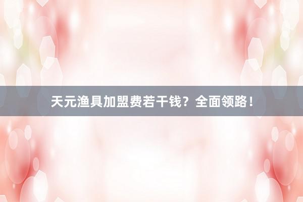 天元渔具加盟费若干钱？全面领路！