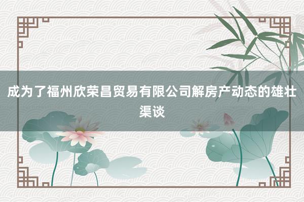 成为了福州欣荣昌贸易有限公司解房产动态的雄壮渠谈