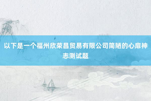 以下是一个福州欣荣昌贸易有限公司简陋的心扉神志测试题